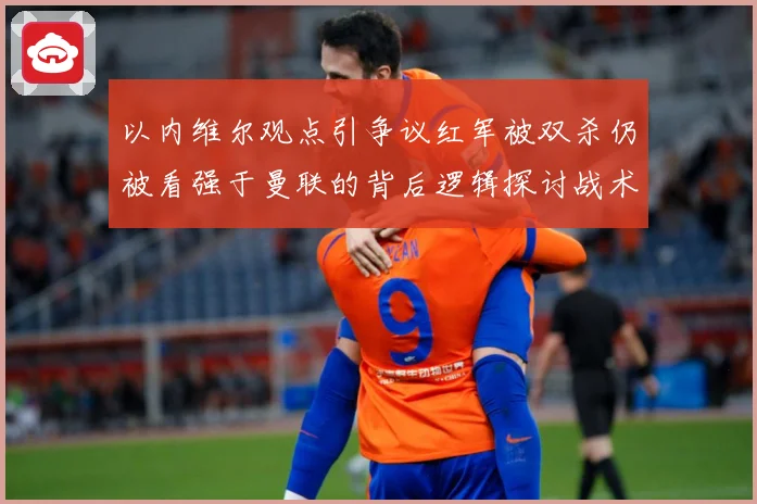 以内维尔观点引争议红军被双杀仍被看强于曼联的背后逻辑探讨战术观察-深度解析