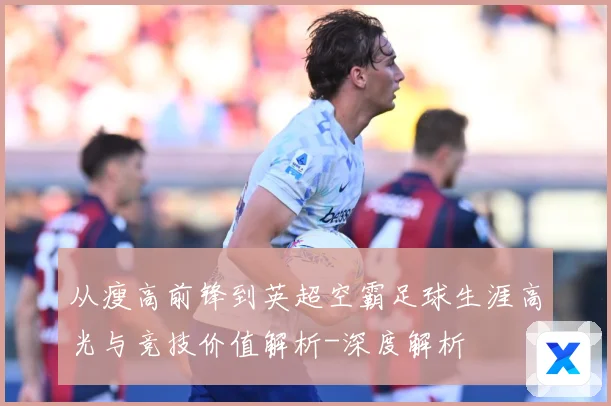 从瘦高前锋到英超空霸足球生涯高光与竞技价值解析-深度解析