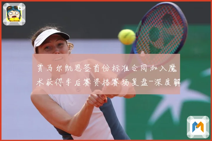 贾马尔凯恩签首份标准合同加入魔术获得季后赛资格赛场复盘-深度解析