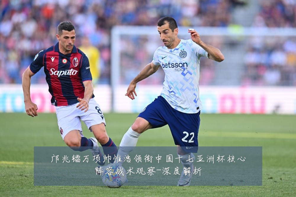 邝兆镭万项帅惟浩领衔中国十七亚洲杯核心阵容战术观察-深度解析